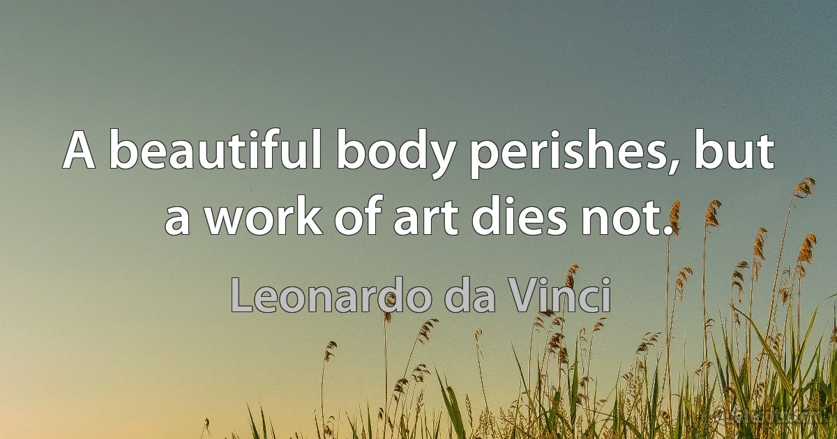 A beautiful body perishes, but a work of art dies not. (Leonardo da Vinci)