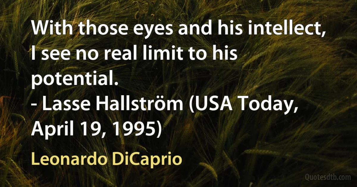 With those eyes and his intellect, I see no real limit to his potential.
- Lasse Hallström (USA Today, April 19, 1995) (Leonardo DiCaprio)