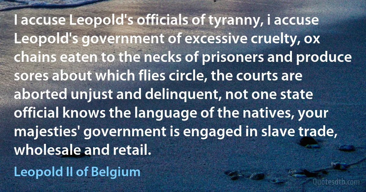 I accuse Leopold's officials of tyranny, i accuse Leopold's government of excessive cruelty, ox chains eaten to the necks of prisoners and produce sores about which flies circle, the courts are aborted unjust and delinquent, not one state official knows the language of the natives, your majesties' government is engaged in slave trade, wholesale and retail. (Leopold II of Belgium)