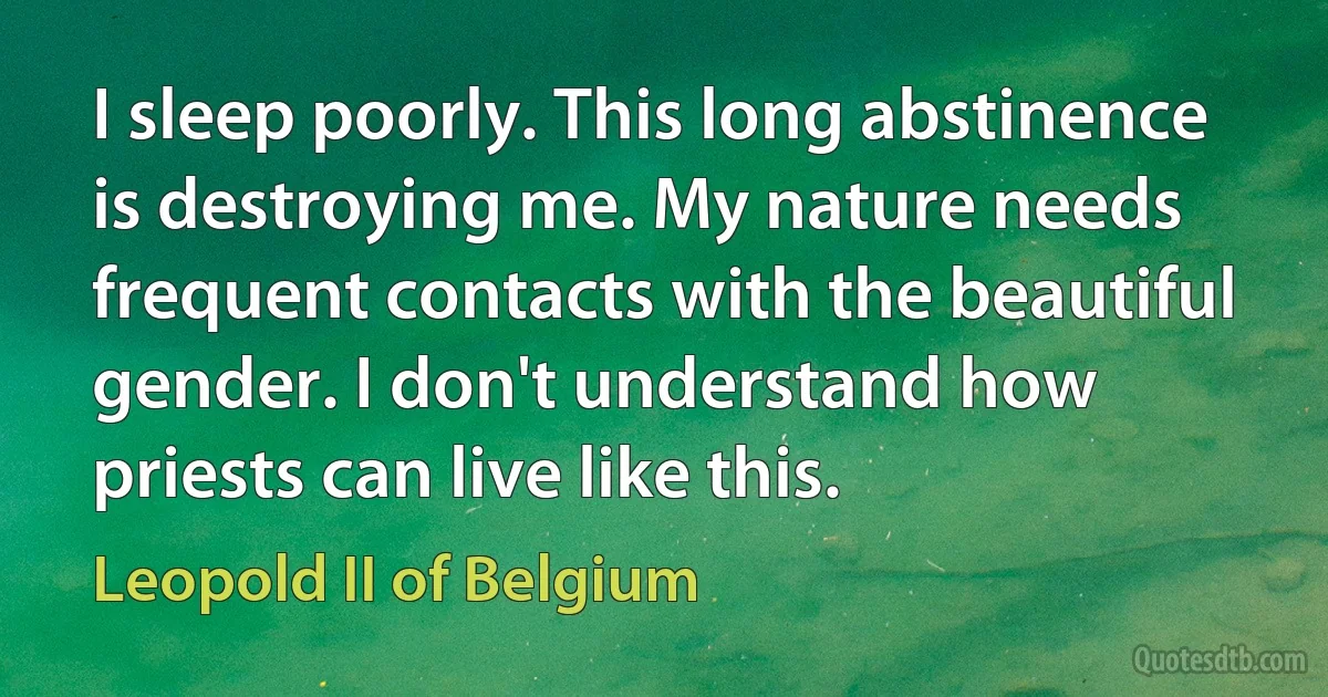 I sleep poorly. This long abstinence is destroying me. My nature needs frequent contacts with the beautiful gender. I don't understand how priests can live like this. (Leopold II of Belgium)