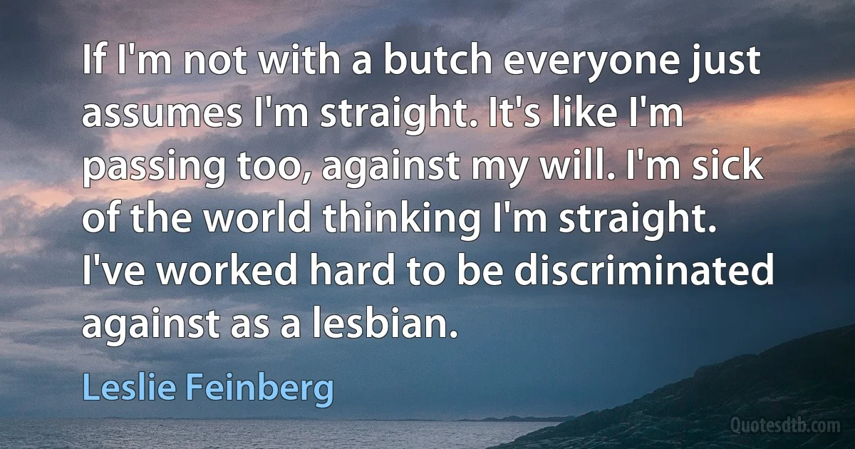 If I'm not with a butch everyone just assumes I'm straight. It's like I'm passing too, against my will. I'm sick of the world thinking I'm straight. I've worked hard to be discriminated against as a lesbian. (Leslie Feinberg)