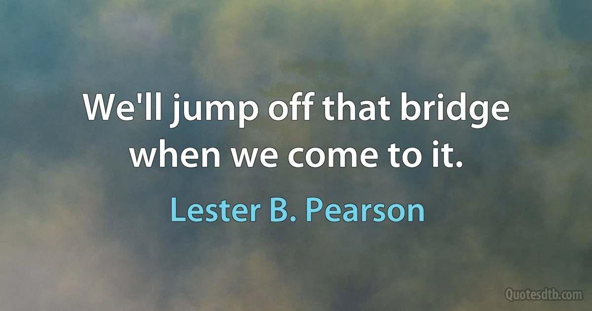 We'll jump off that bridge when we come to it. (Lester B. Pearson)