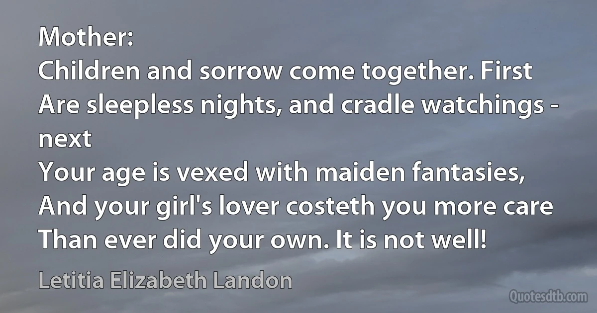 Mother:
Children and sorrow come together. First
Are sleepless nights, and cradle watchings - next
Your age is vexed with maiden fantasies,
And your girl's lover costeth you more care
Than ever did your own. It is not well! (Letitia Elizabeth Landon)