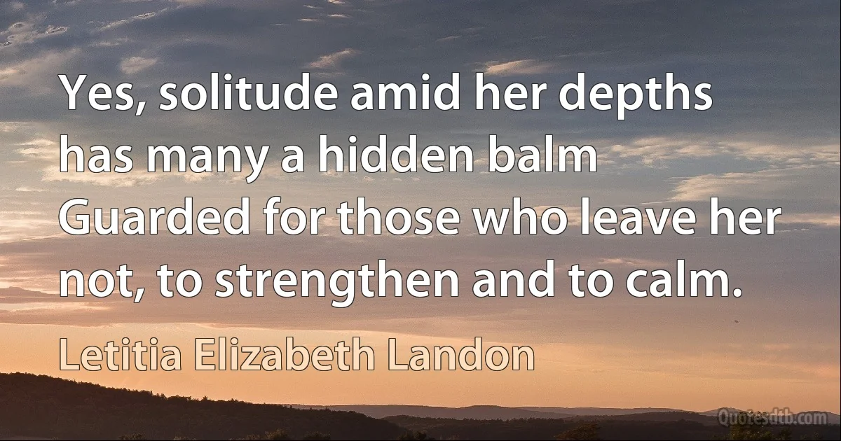 Yes, solitude amid her depths has many a hidden balm
Guarded for those who leave her not, to strengthen and to calm. (Letitia Elizabeth Landon)