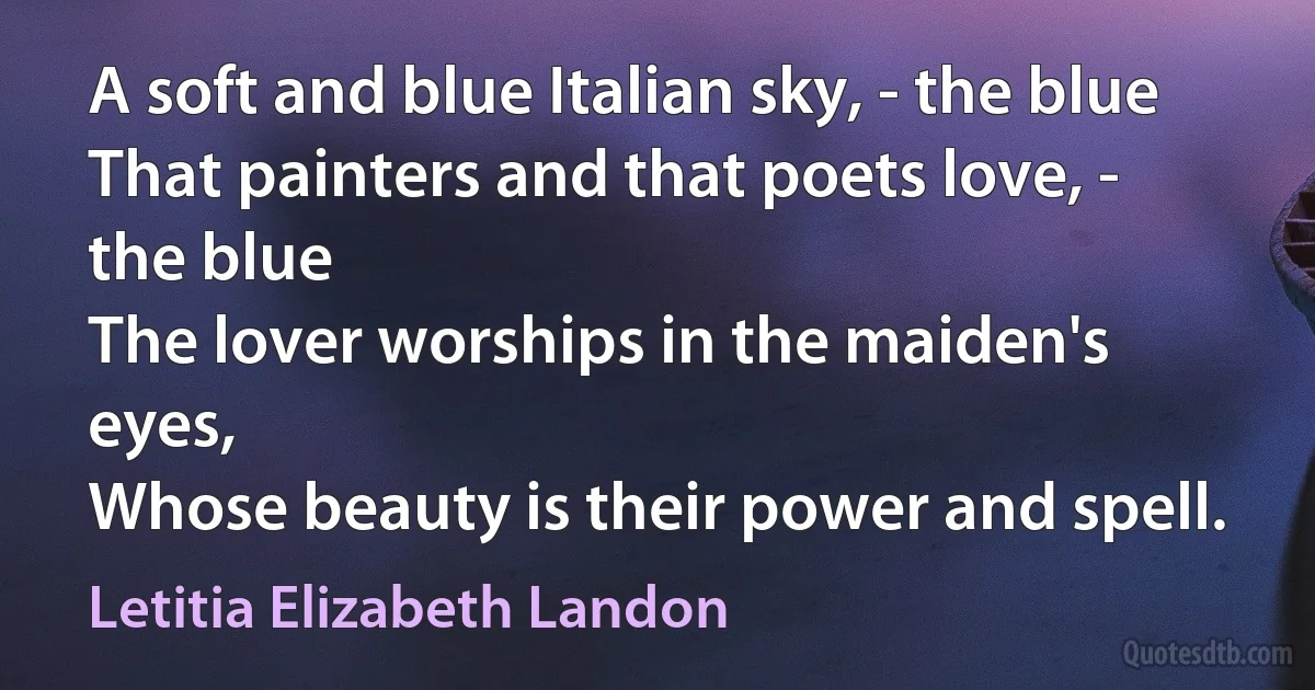 A soft and blue Italian sky, - the blue
That painters and that poets love, - the blue
The lover worships in the maiden's eyes,
Whose beauty is their power and spell. (Letitia Elizabeth Landon)