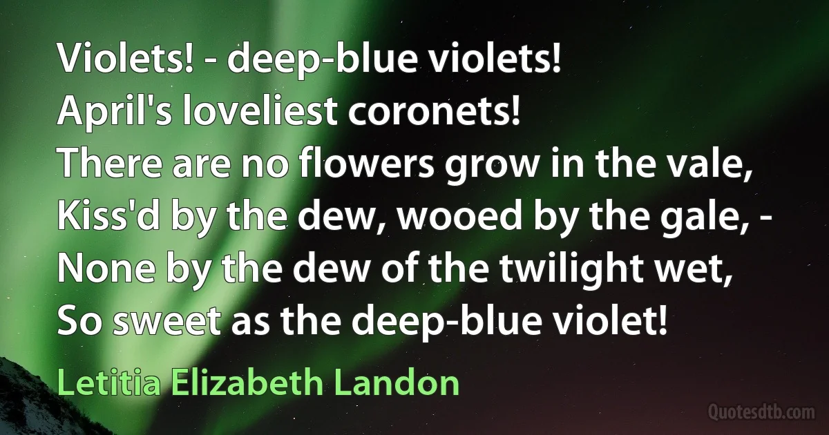 Violets! - deep-blue violets!
April's loveliest coronets!
There are no flowers grow in the vale,
Kiss'd by the dew, wooed by the gale, -
None by the dew of the twilight wet,
So sweet as the deep-blue violet! (Letitia Elizabeth Landon)