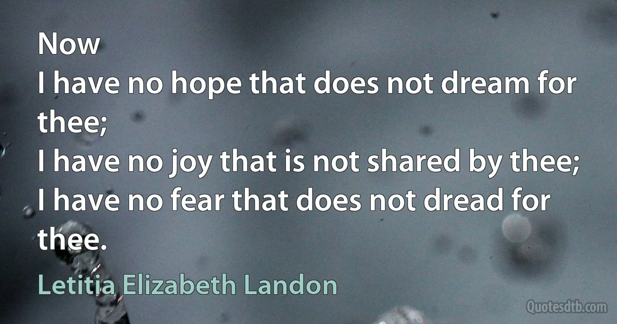 Now
I have no hope that does not dream for thee;
I have no joy that is not shared by thee;
I have no fear that does not dread for thee. (Letitia Elizabeth Landon)