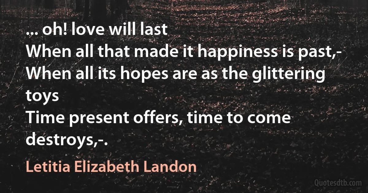 ... oh! love will last
When all that made it happiness is past,-
When all its hopes are as the glittering toys
Time present offers, time to come destroys,-. (Letitia Elizabeth Landon)