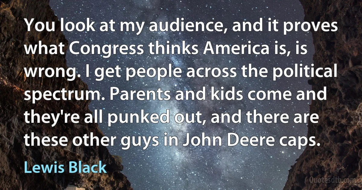 You look at my audience, and it proves what Congress thinks America is, is wrong. I get people across the political spectrum. Parents and kids come and they're all punked out, and there are these other guys in John Deere caps. (Lewis Black)