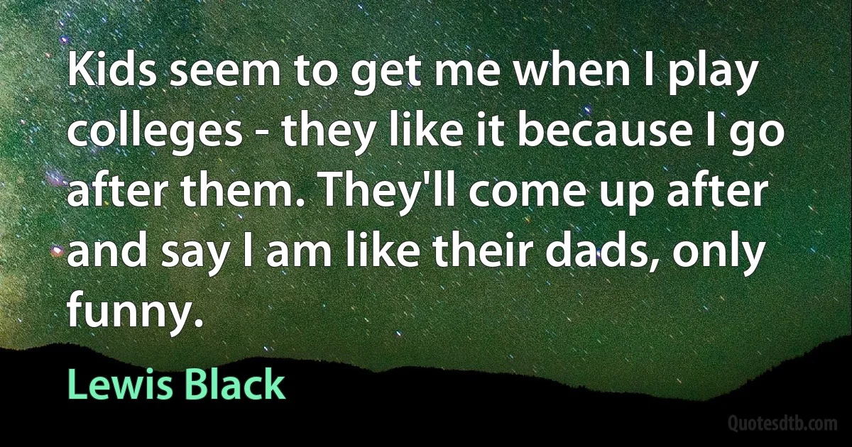 Kids seem to get me when I play colleges - they like it because I go after them. They'll come up after and say I am like their dads, only funny. (Lewis Black)