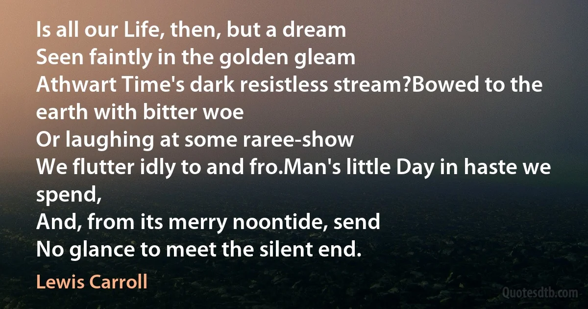 Is all our Life, then, but a dream
Seen faintly in the golden gleam
Athwart Time's dark resistless stream?Bowed to the earth with bitter woe
Or laughing at some raree-show
We flutter idly to and fro.Man's little Day in haste we spend,
And, from its merry noontide, send
No glance to meet the silent end. (Lewis Carroll)