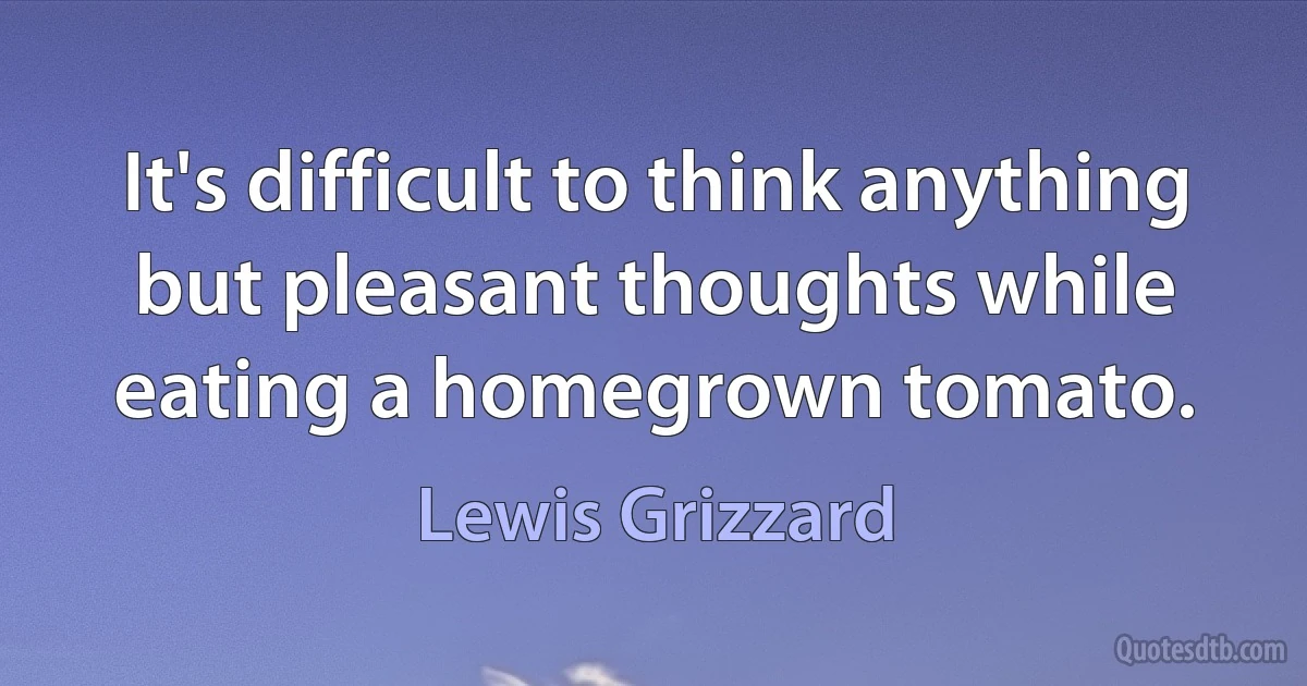 It's difficult to think anything but pleasant thoughts while eating a homegrown tomato. (Lewis Grizzard)