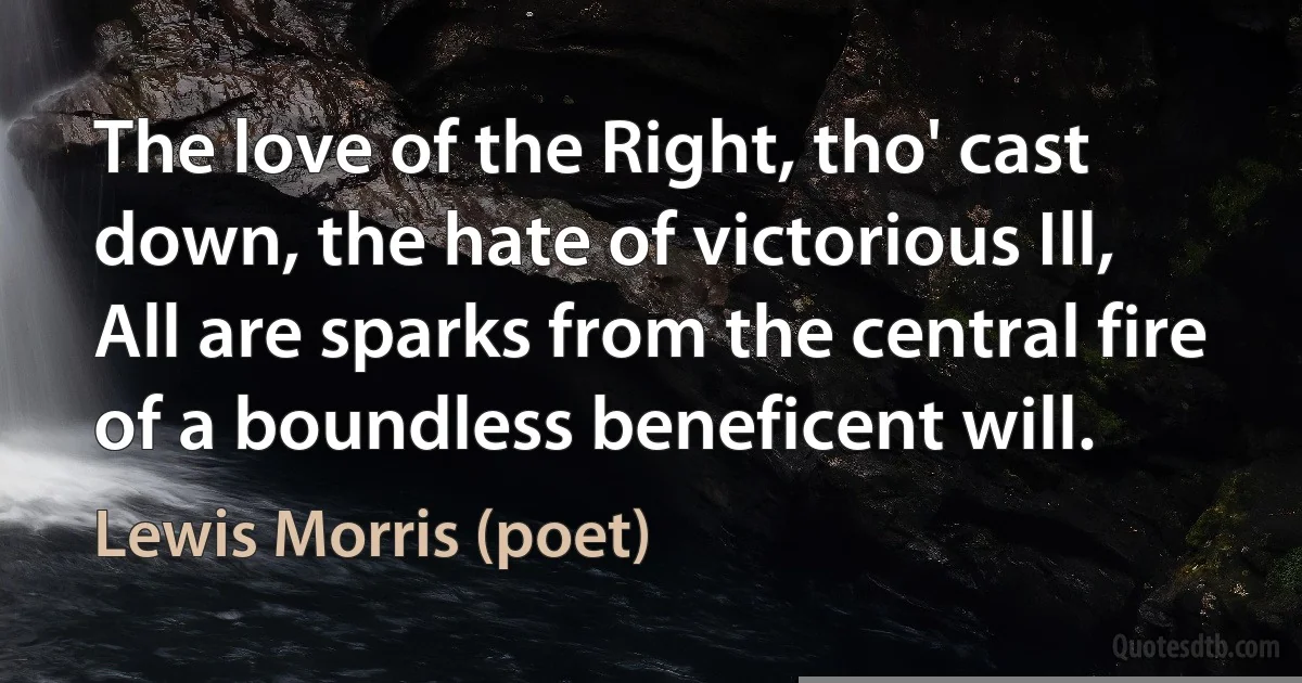 The love of the Right, tho' cast down, the hate of victorious Ill,
All are sparks from the central fire of a boundless beneficent will. (Lewis Morris (poet))