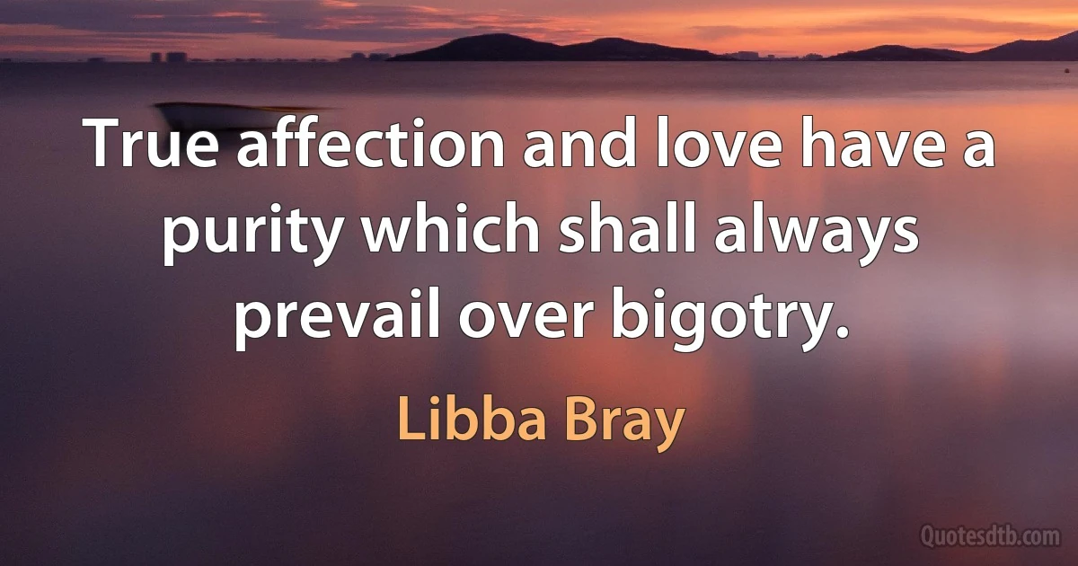 True affection and love have a purity which shall always prevail over bigotry. (Libba Bray)