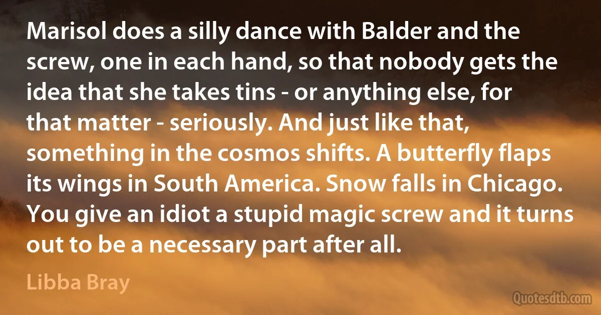 Marisol does a silly dance with Balder and the screw, one in each hand, so that nobody gets the idea that she takes tins - or anything else, for that matter - seriously. And just like that, something in the cosmos shifts. A butterfly flaps its wings in South America. Snow falls in Chicago. You give an idiot a stupid magic screw and it turns out to be a necessary part after all. (Libba Bray)