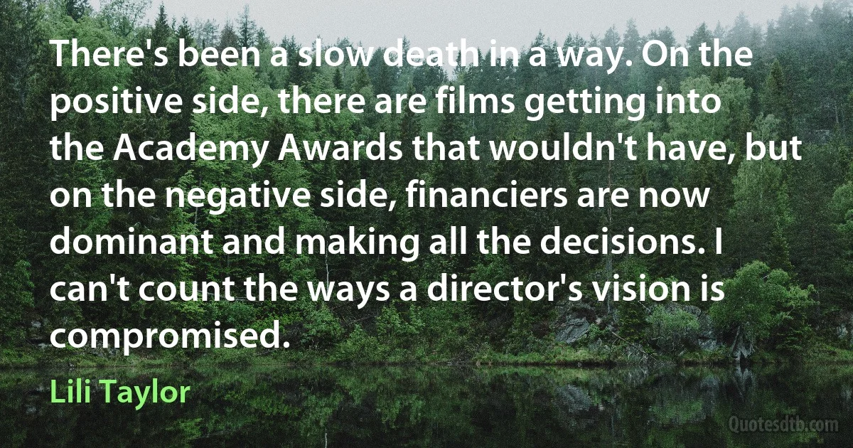 There's been a slow death in a way. On the positive side, there are films getting into the Academy Awards that wouldn't have, but on the negative side, financiers are now dominant and making all the decisions. I can't count the ways a director's vision is compromised. (Lili Taylor)