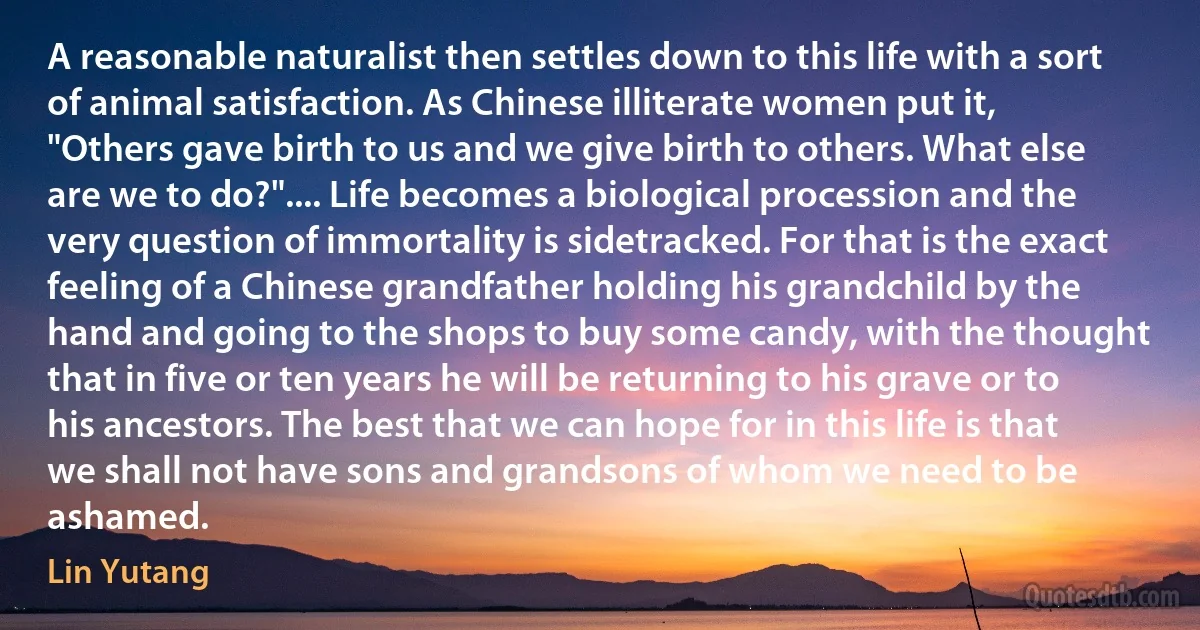 A reasonable naturalist then settles down to this life with a sort of animal satisfaction. As Chinese illiterate women put it, "Others gave birth to us and we give birth to others. What else are we to do?".... Life becomes a biological procession and the very question of immortality is sidetracked. For that is the exact feeling of a Chinese grandfather holding his grandchild by the hand and going to the shops to buy some candy, with the thought that in five or ten years he will be returning to his grave or to his ancestors. The best that we can hope for in this life is that we shall not have sons and grandsons of whom we need to be ashamed. (Lin Yutang)