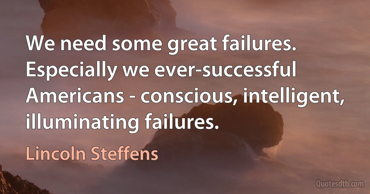 We need some great failures. Especially we ever-successful Americans - conscious, intelligent, illuminating failures. (Lincoln Steffens)