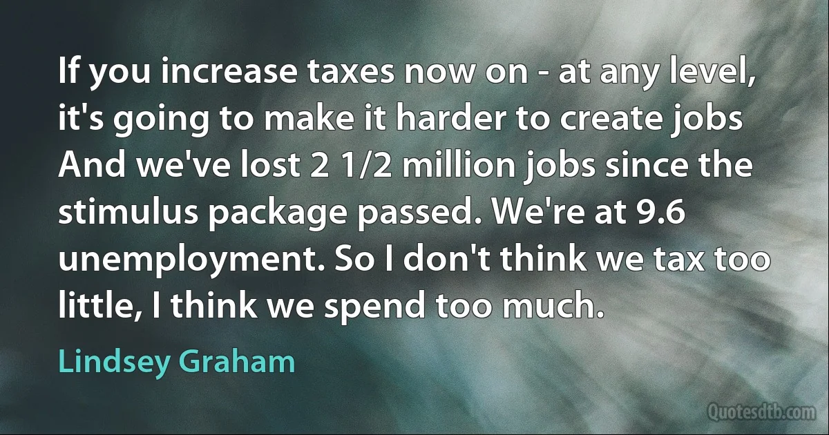 If you increase taxes now on - at any level, it's going to make it harder to create jobs And we've lost 2 1/2 million jobs since the stimulus package passed. We're at 9.6 unemployment. So I don't think we tax too little, I think we spend too much. (Lindsey Graham)