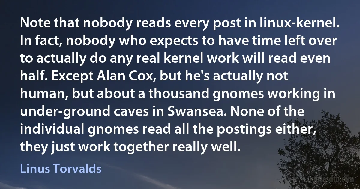 Note that nobody reads every post in linux-kernel. In fact, nobody who expects to have time left over to actually do any real kernel work will read even half. Except Alan Cox, but he's actually not human, but about a thousand gnomes working in under-ground caves in Swansea. None of the individual gnomes read all the postings either, they just work together really well. (Linus Torvalds)