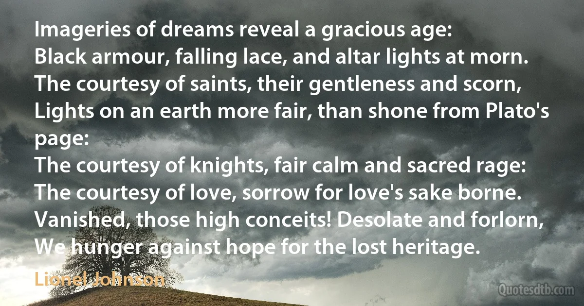 Imageries of dreams reveal a gracious age:
Black armour, falling lace, and altar lights at morn.
The courtesy of saints, their gentleness and scorn,
Lights on an earth more fair, than shone from Plato's page:
The courtesy of knights, fair calm and sacred rage:
The courtesy of love, sorrow for love's sake borne.
Vanished, those high conceits! Desolate and forlorn,
We hunger against hope for the lost heritage. (Lionel Johnson)