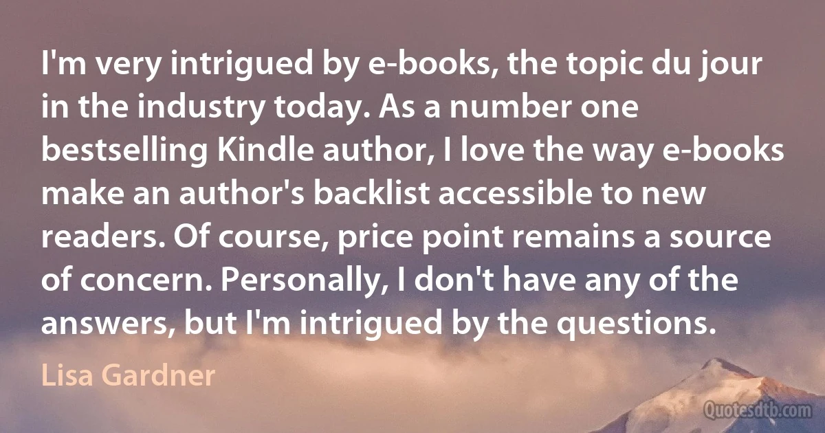 I'm very intrigued by e-books, the topic du jour in the industry today. As a number one bestselling Kindle author, I love the way e-books make an author's backlist accessible to new readers. Of course, price point remains a source of concern. Personally, I don't have any of the answers, but I'm intrigued by the questions. (Lisa Gardner)