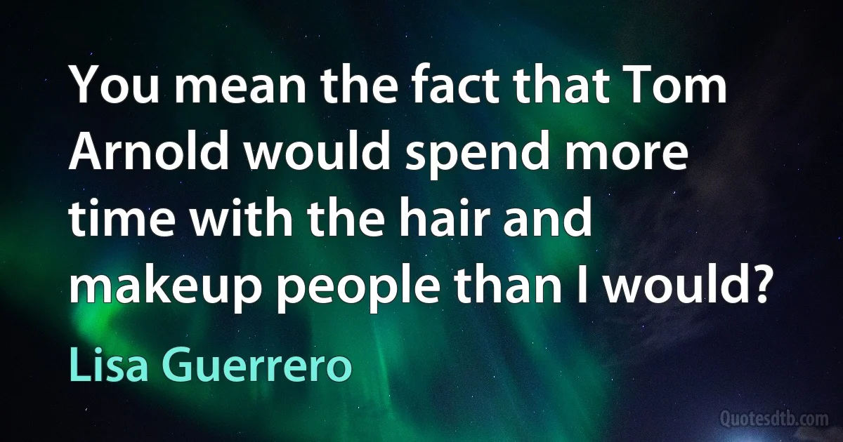 You mean the fact that Tom Arnold would spend more time with the hair and makeup people than I would? (Lisa Guerrero)