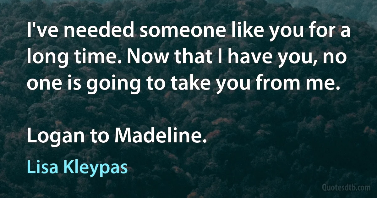 I've needed someone like you for a long time. Now that I have you, no one is going to take you from me.

Logan to Madeline. (Lisa Kleypas)