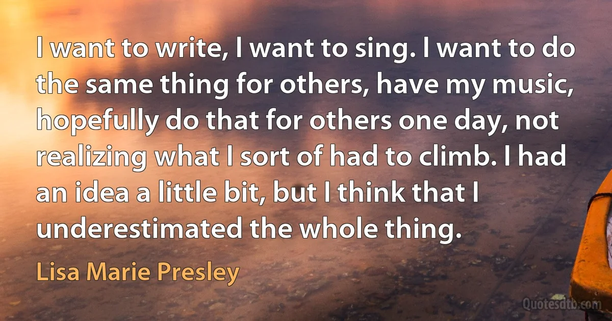 I want to write, I want to sing. I want to do the same thing for others, have my music, hopefully do that for others one day, not realizing what I sort of had to climb. I had an idea a little bit, but I think that I underestimated the whole thing. (Lisa Marie Presley)