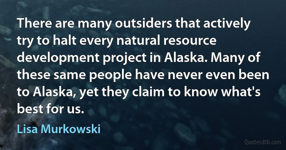 There are many outsiders that actively try to halt every natural resource development project in Alaska. Many of these same people have never even been to Alaska, yet they claim to know what's best for us. (Lisa Murkowski)