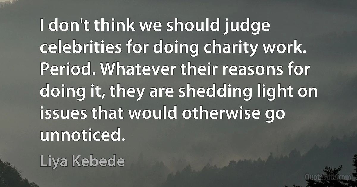 I don't think we should judge celebrities for doing charity work. Period. Whatever their reasons for doing it, they are shedding light on issues that would otherwise go unnoticed. (Liya Kebede)