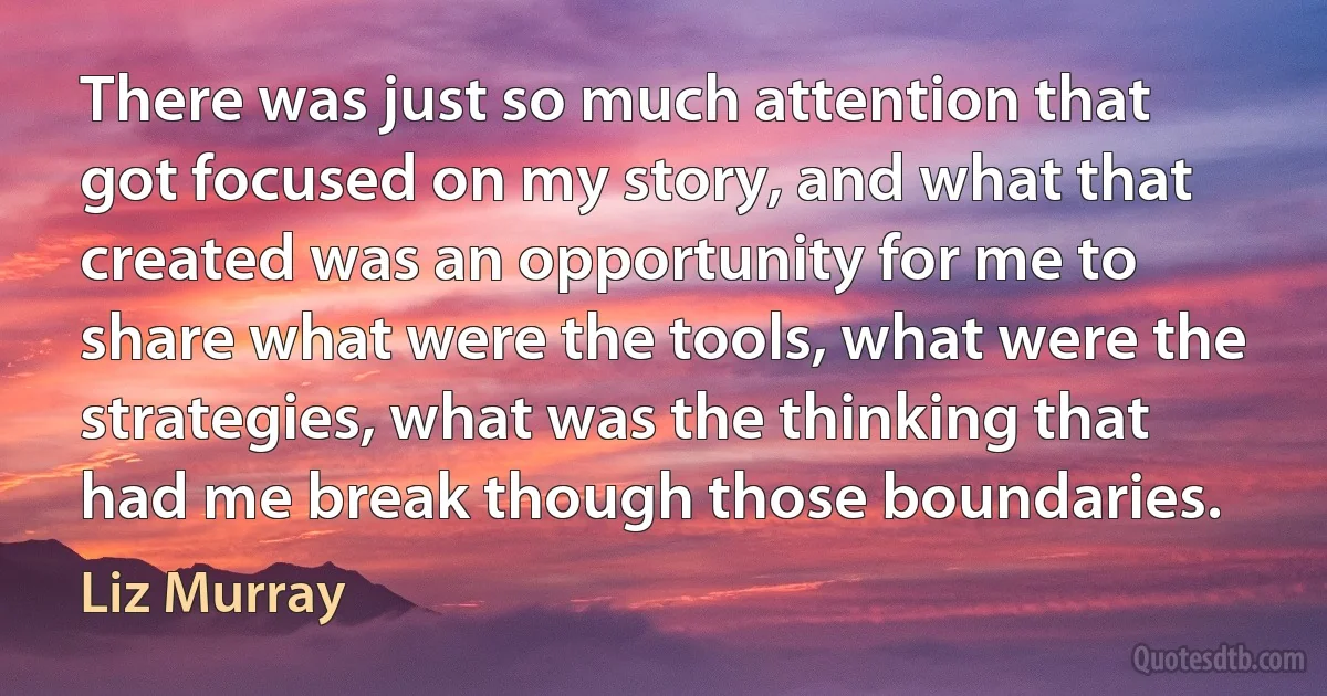 There was just so much attention that got focused on my story, and what that created was an opportunity for me to share what were the tools, what were the strategies, what was the thinking that had me break though those boundaries. (Liz Murray)