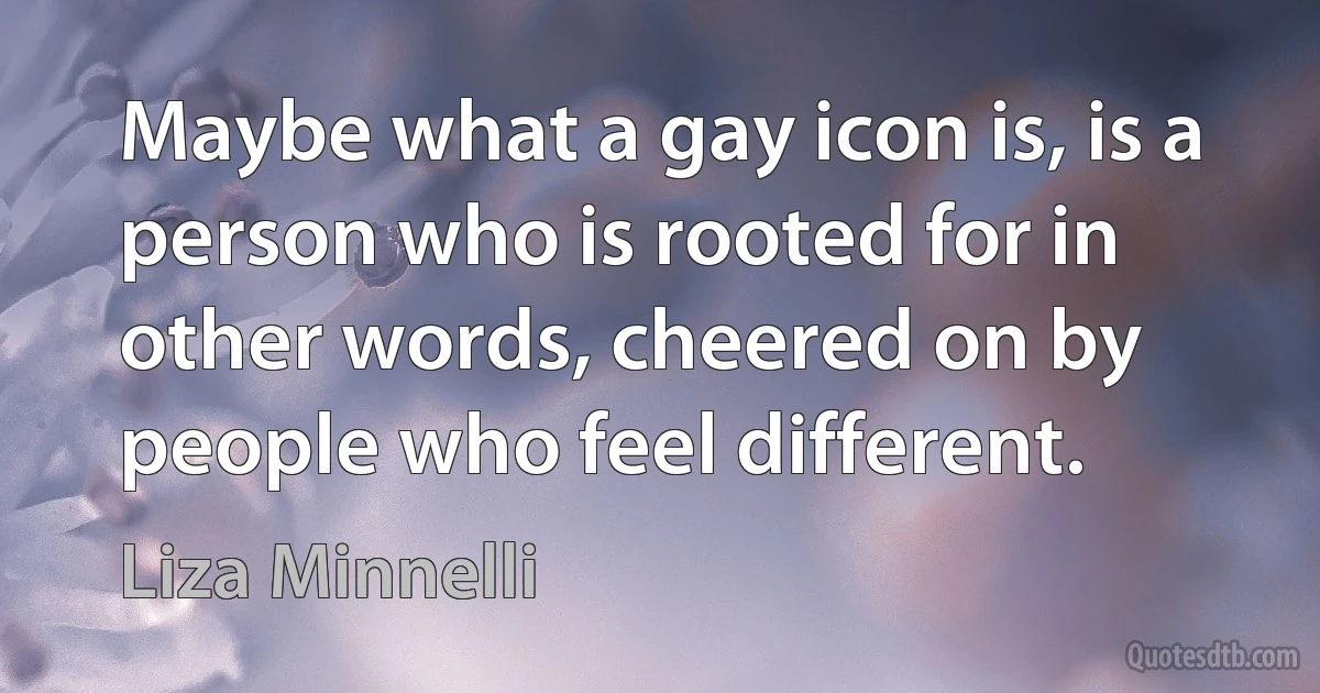 Maybe what a gay icon is, is a person who is rooted for in other words, cheered on by people who feel different. (Liza Minnelli)