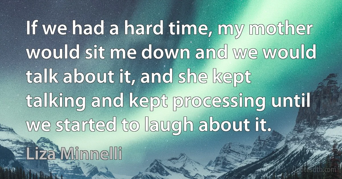 If we had a hard time, my mother would sit me down and we would talk about it, and she kept talking and kept processing until we started to laugh about it. (Liza Minnelli)