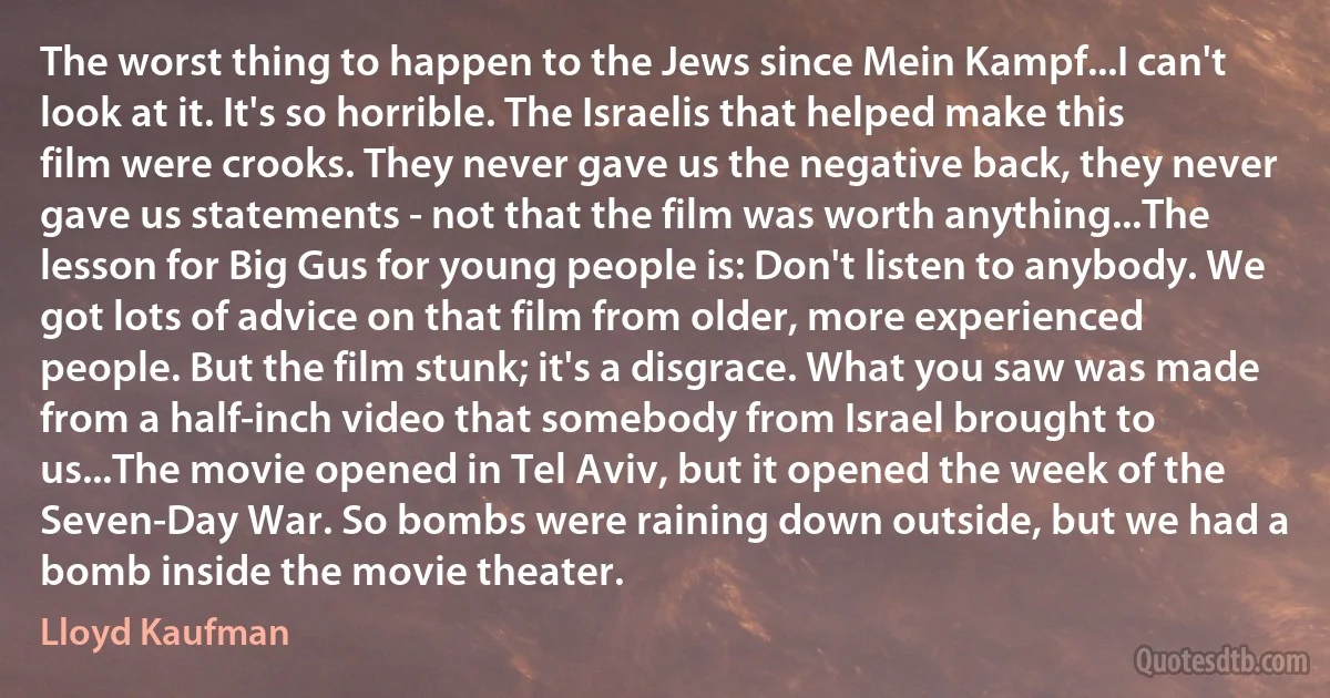 The worst thing to happen to the Jews since Mein Kampf...I can't look at it. It's so horrible. The Israelis that helped make this film were crooks. They never gave us the negative back, they never gave us statements - not that the film was worth anything...The lesson for Big Gus for young people is: Don't listen to anybody. We got lots of advice on that film from older, more experienced people. But the film stunk; it's a disgrace. What you saw was made from a half-inch video that somebody from Israel brought to us...The movie opened in Tel Aviv, but it opened the week of the Seven-Day War. So bombs were raining down outside, but we had a bomb inside the movie theater. (Lloyd Kaufman)