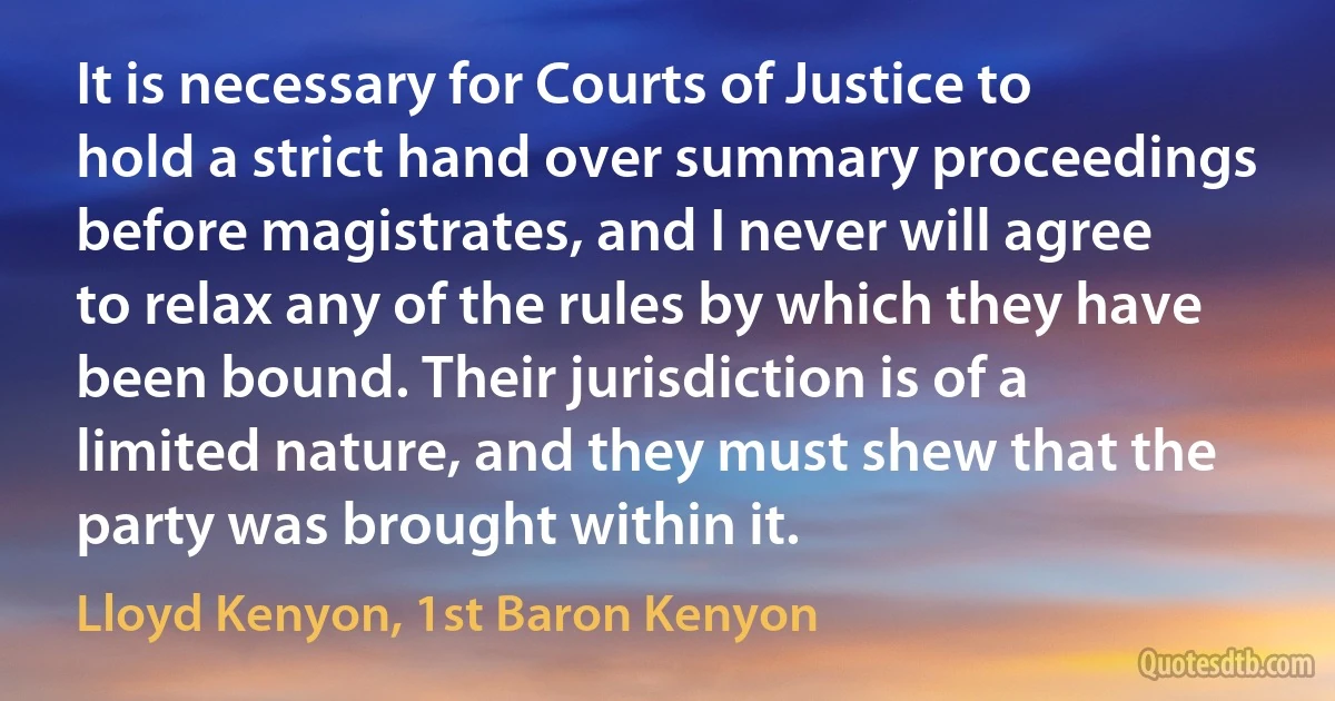 It is necessary for Courts of Justice to hold a strict hand over summary proceedings before magistrates, and I never will agree to relax any of the rules by which they have been bound. Their jurisdiction is of a limited nature, and they must shew that the party was brought within it. (Lloyd Kenyon, 1st Baron Kenyon)