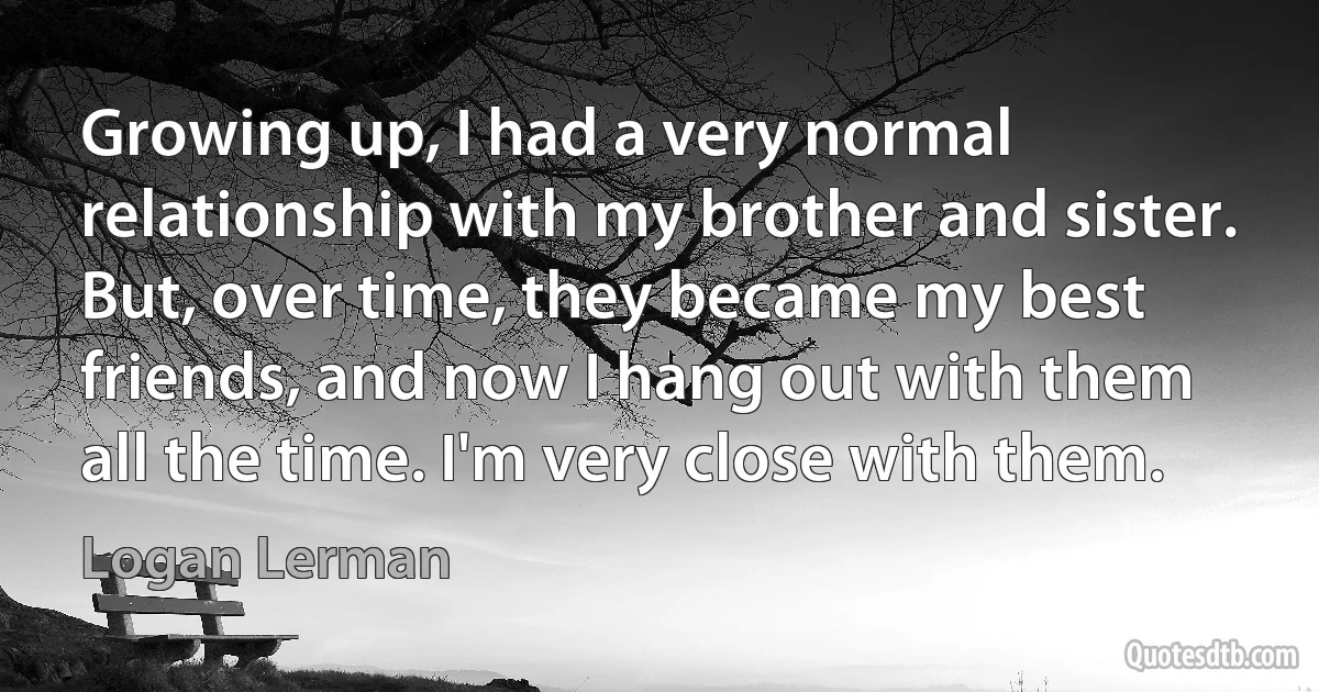 Growing up, I had a very normal relationship with my brother and sister. But, over time, they became my best friends, and now I hang out with them all the time. I'm very close with them. (Logan Lerman)