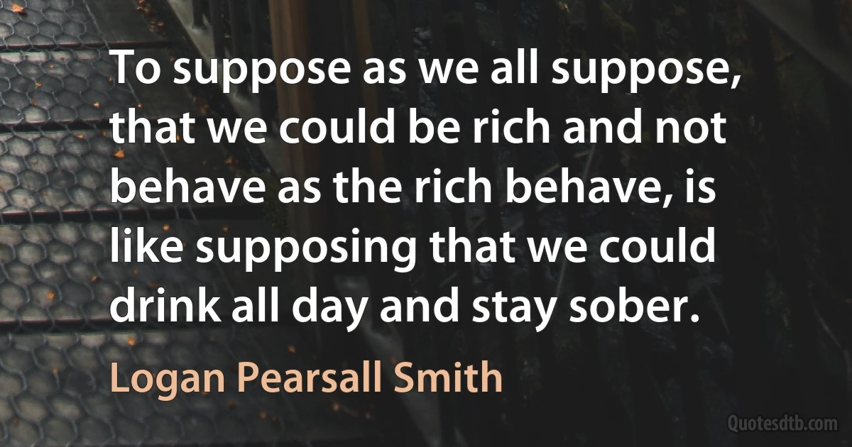 To suppose as we all suppose, that we could be rich and not behave as the rich behave, is like supposing that we could drink all day and stay sober. (Logan Pearsall Smith)