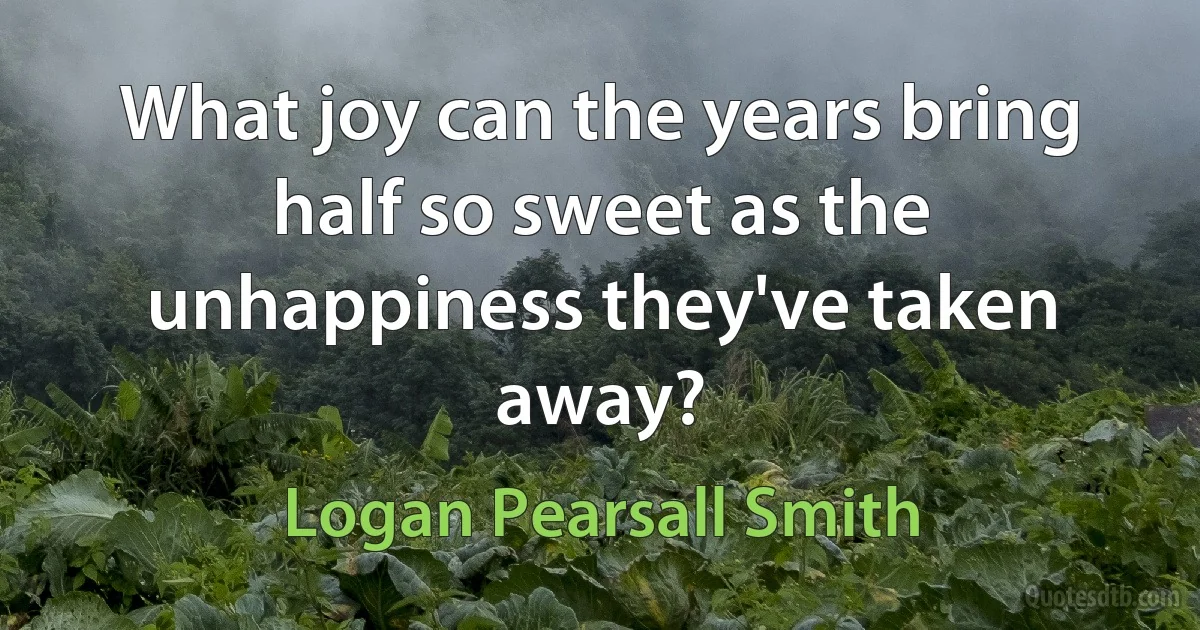 What joy can the years bring half so sweet as the unhappiness they've taken away? (Logan Pearsall Smith)