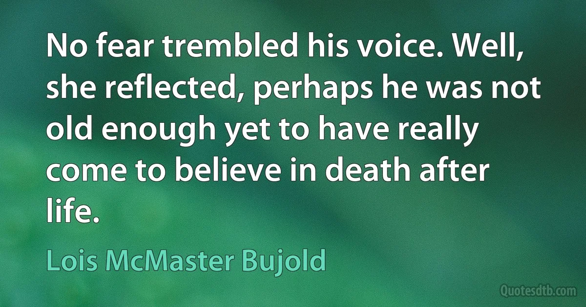 No fear trembled his voice. Well, she reflected, perhaps he was not old enough yet to have really come to believe in death after life. (Lois McMaster Bujold)