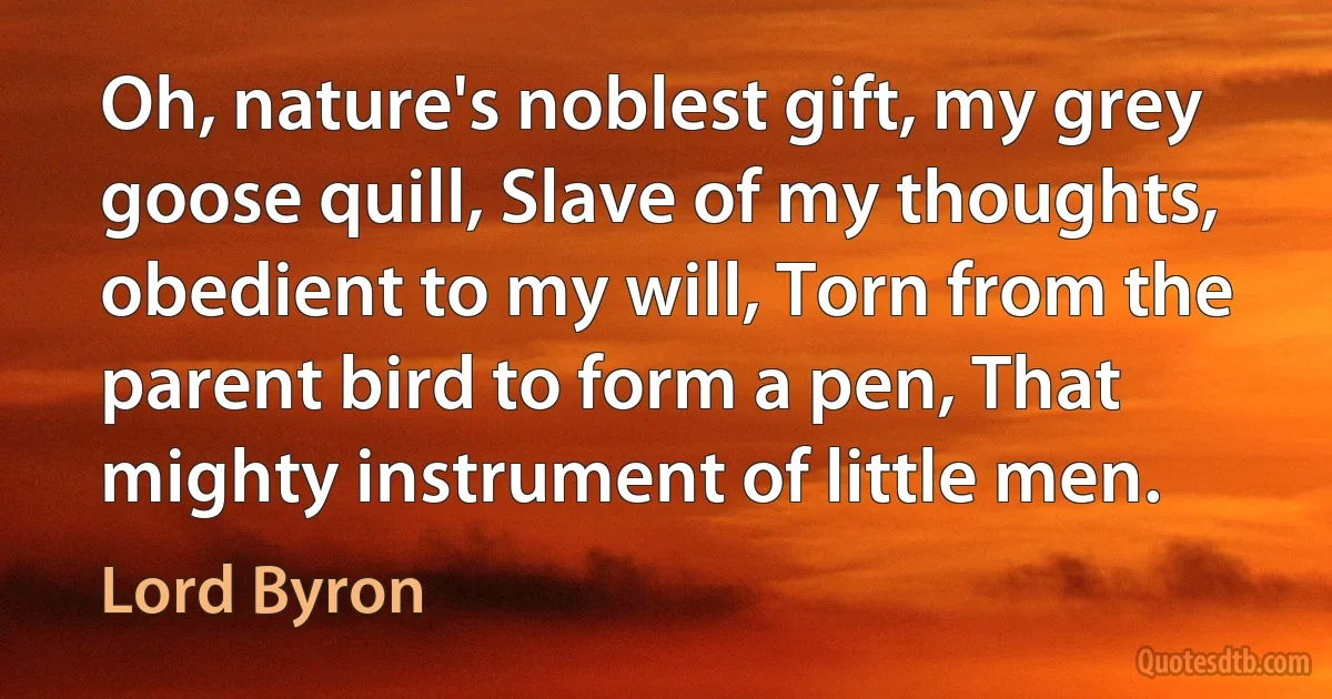 Oh, nature's noblest gift, my grey goose quill, Slave of my thoughts, obedient to my will, Torn from the parent bird to form a pen, That mighty instrument of little men. (Lord Byron)