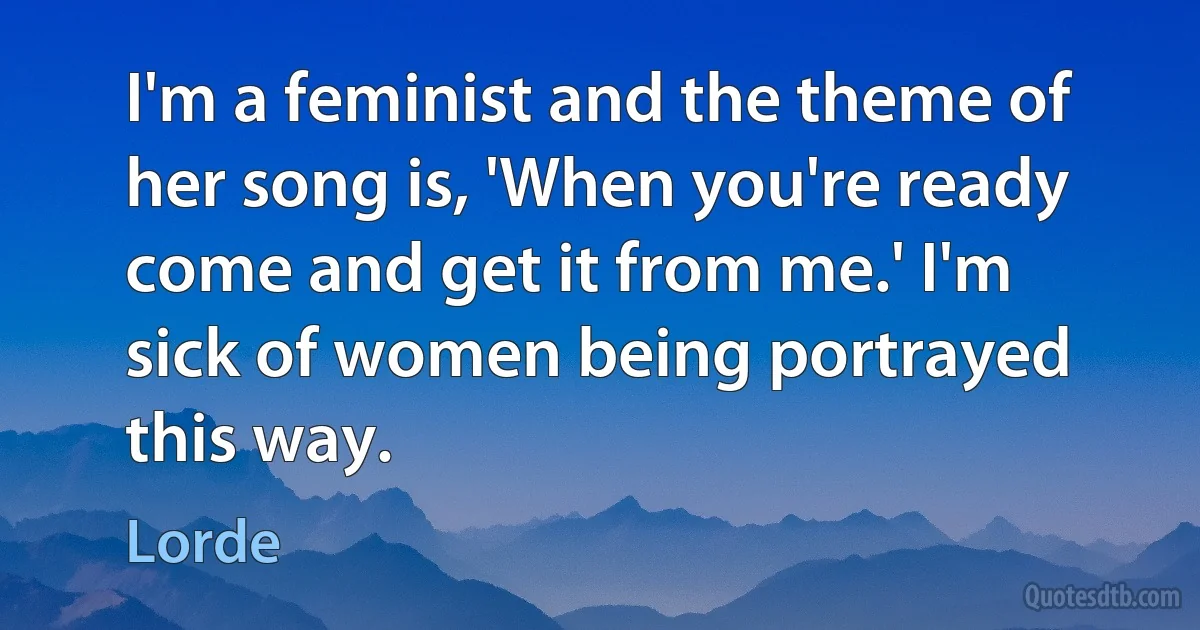 I'm a feminist and the theme of her song is, 'When you're ready come and get it from me.' I'm sick of women being portrayed this way. (Lorde)