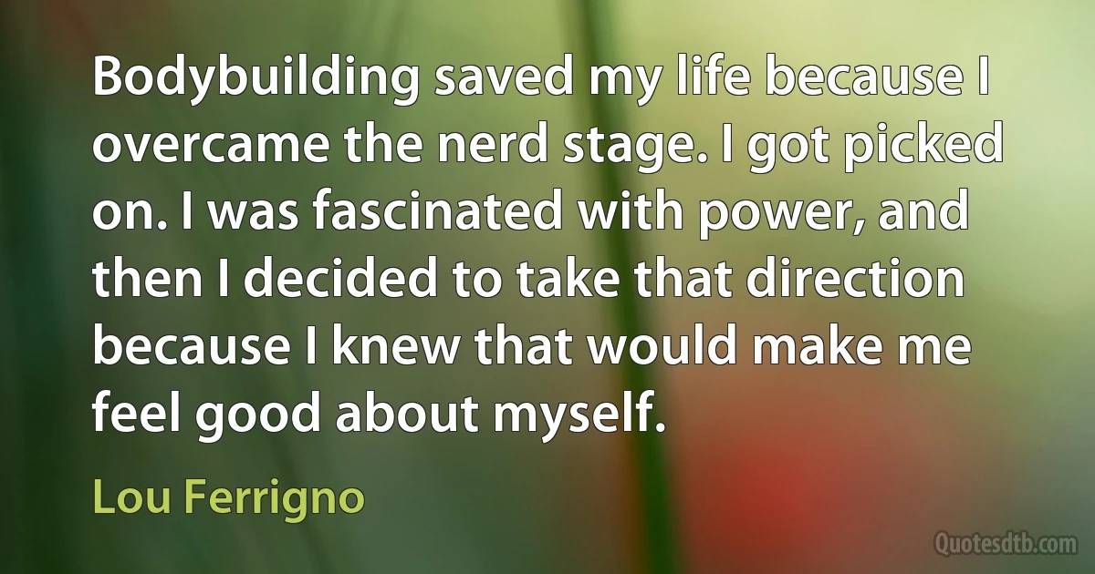 Bodybuilding saved my life because I overcame the nerd stage. I got picked on. I was fascinated with power, and then I decided to take that direction because I knew that would make me feel good about myself. (Lou Ferrigno)