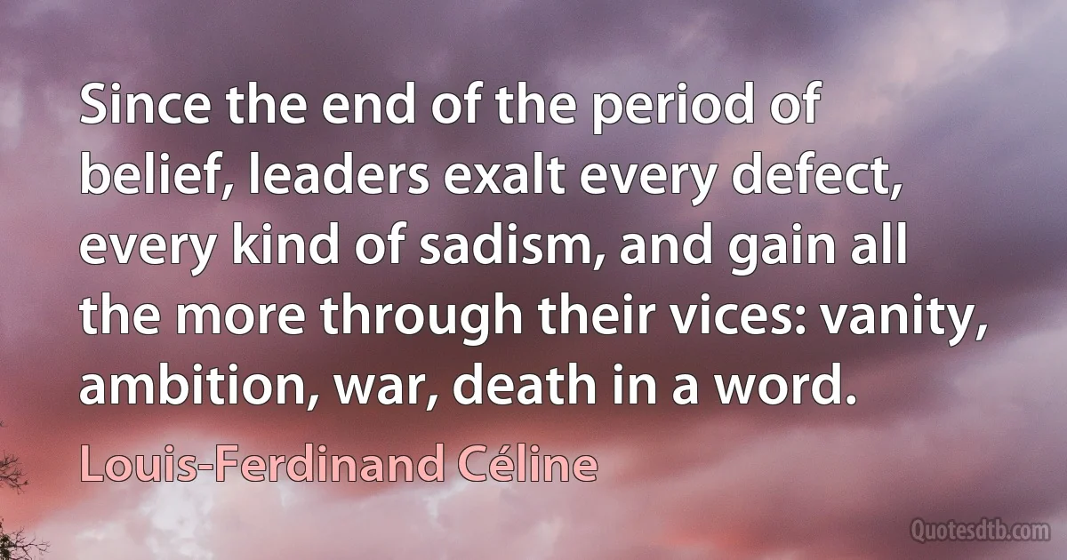 Since the end of the period of belief, leaders exalt every defect, every kind of sadism, and gain all the more through their vices: vanity, ambition, war, death in a word. (Louis-Ferdinand Céline)