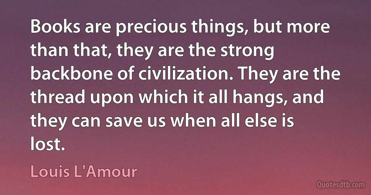 Books are precious things, but more than that, they are the strong backbone of civilization. They are the thread upon which it all hangs, and they can save us when all else is lost. (Louis L'Amour)