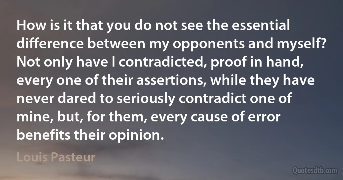 How is it that you do not see the essential difference between my opponents and myself? Not only have I contradicted, proof in hand, every one of their assertions, while they have never dared to seriously contradict one of mine, but, for them, every cause of error benefits their opinion. (Louis Pasteur)