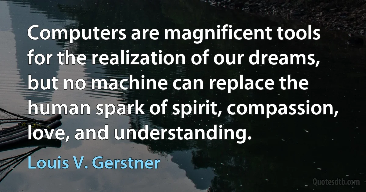 Computers are magnificent tools for the realization of our dreams, but no machine can replace the human spark of spirit, compassion, love, and understanding. (Louis V. Gerstner)