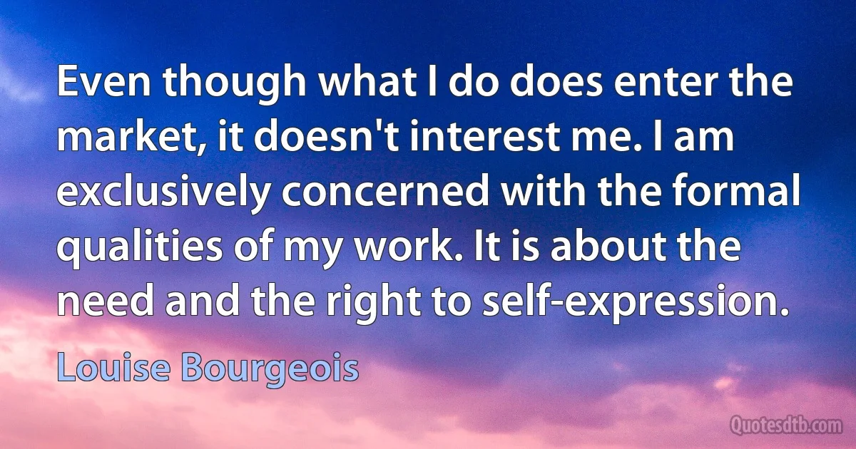 Even though what I do does enter the market, it doesn't interest me. I am exclusively concerned with the formal qualities of my work. It is about the need and the right to self-expression. (Louise Bourgeois)