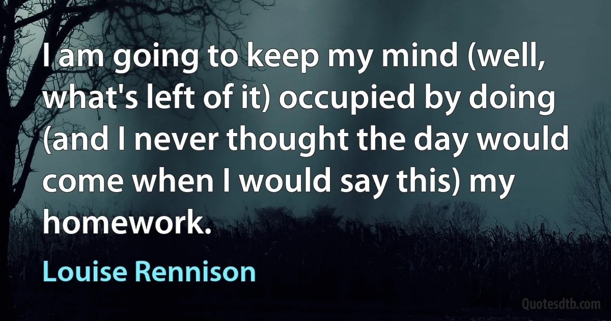 I am going to keep my mind (well, what's left of it) occupied by doing (and I never thought the day would come when I would say this) my homework. (Louise Rennison)