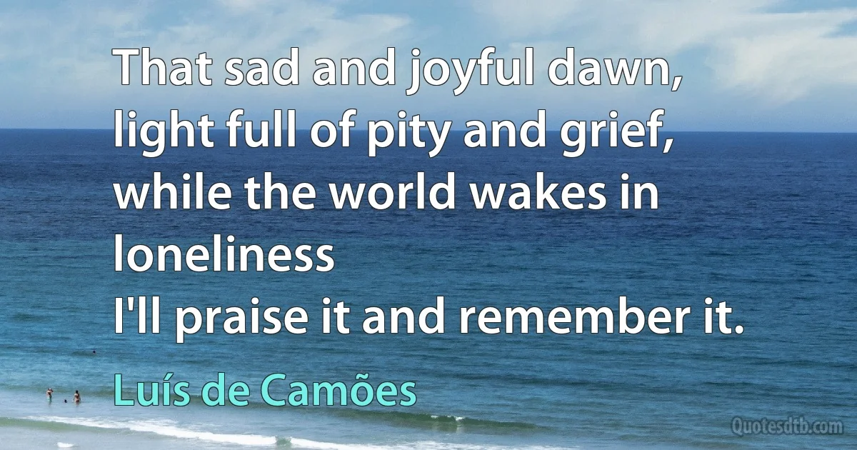 That sad and joyful dawn,
light full of pity and grief,
while the world wakes in loneliness
I'll praise it and remember it. (Luís de Camões)